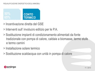 RIQUALIFICAZIONE ENERGETICA DEGLI IMMOBILI

50%
65%

CONTO
TERMICO

> Incentivazione diretta del GSE
> Interventi sull’ involucro edilizio per le P.A.
> Sostituzione impianti di condizionamento alimentati da fonte
tradizionale con pompa di calore, caldaie a biomasse, termo stufe
e termo camini

> Installazione solare termico
> Sostituzione scaldacqua con unità in pompa di calore

11 / 2013

 