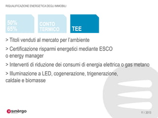 RIQUALIFICAZIONE ENERGETICA DEGLI IMMOBILI

50%
65%

CONTO
TERMICO

TEE

> Titoli venduti al mercato per l’ambiente
> Certificazione risparmi energetici mediante ESCO
o energy manager
> Interventi di riduzione dei consumi di energia elettrica o gas metano
> Illuminazione a LED, cogenerazione, trigenerazione,
caldaie e biomasse

11 / 2013

 