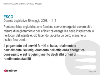 RIQUALIFICAZIONE ENERGETICA DEGLI IMMOBILI

ESCO

Decreto Legislativo 30 maggio 2008, n. 115

Persona fisica o giuridica che fornisce servizi energetici ovvero altre
misure di miglioramento dell’efficienza energetica nelle installazioni o
nei locali dell’utente e, ciò facendo, accetta un certo margine di
rischio finanziario
Il pagamento dei servizi forniti si basa, totalmente o
parzialmente, sul miglioramento dell’efficienza energetica
conseguito e sul raggiungimento degli altri criteri di
rendimento stabiliti

11 / 2013

 