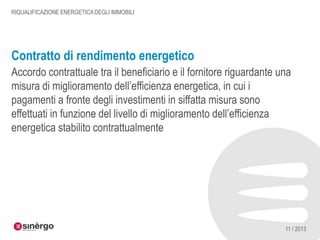 RIQUALIFICAZIONE ENERGETICA DEGLI IMMOBILI

Contratto di rendimento energetico
Accordo contrattuale tra il beneficiario e il fornitore riguardante una
misura di miglioramento dell’efficienza energetica, in cui i
pagamenti a fronte degli investimenti in siffatta misura sono
effettuati in funzione del livello di miglioramento dell’efficienza
energetica stabilito contrattualmente

11 / 2013

 