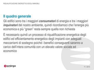 RIQUALIFICAZIONE ENERGETICA DEGLI IMMOBILI

Il quadro generale
Gli edifici sono tra i maggiori consumatori di energia e tra i maggiori
inquinatori del nostro ambiente, quindi ricordiamoci che l’energia più
economica e più “green” resta sempre quella non richiesta
È necessario quindi un processo di riqualificazione energetica degli
edifici ed efficientamento energetico degli impianti con adeguati
meccanismi di sostegno poiché i benefici conseguenti saranno a
carico dell’intera comunità con un elevato valore sociale ed
economico

11 / 2013

 