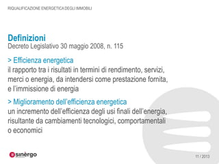 RIQUALIFICAZIONE ENERGETICA DEGLI IMMOBILI

Definizioni

Decreto Legislativo 30 maggio 2008, n. 115

> Efficienza energetica
il rapporto tra i risultati in termini di rendimento, servizi,
merci o energia, da intendersi come prestazione fornita,
e l’immissione di energia
> Miglioramento dell’efficienza energetica
un incremento dell’efficienza degli usi finali dell’energia,
risultante da cambiamenti tecnologici, comportamentali
o economici
11 / 2013

 