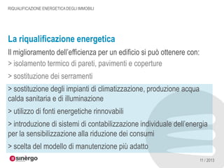 RIQUALIFICAZIONE ENERGETICA DEGLI IMMOBILI

La riqualificazione energetica
Il miglioramento dell’efficienza per un edificio si può ottenere con:
> isolamento termico di pareti, pavimenti e coperture

> sostituzione dei serramenti
> sostituzione degli impianti di climatizzazione, produzione acqua
calda sanitaria e di illuminazione
> utilizzo di fonti energetiche rinnovabili
> introduzione di sistemi di contabilizzazione individuale dell’energia
per la sensibilizzazione alla riduzione dei consumi
> scelta del modello di manutenzione più adatto
11 / 2013

 