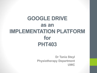 GOOGLE DRIVE
as an
IMPLEMENTATION PLATFORM
for
PHT403
Dr Tania Steyl
Physiotherapy Department
UWC
 