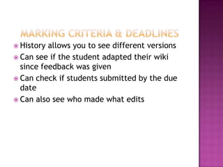  History allows you to see different versions
 Can see if the student adapted their wiki
  since feedback was given
 Can check if students submitted by the due
  date
 Can also see who made what edits
 