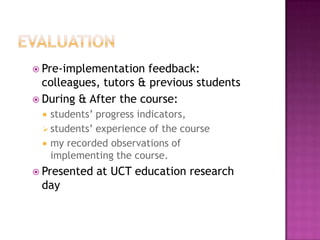  Pre-implementation   feedback:
  colleagues, tutors & previous students
 During & After the course:
  students’ progress indicators,
  students’ experience of the course
  my recorded observations of
   implementing the course.
 Presented   at UCT education research
 day
 