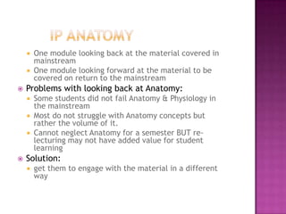    One module looking back at the material covered in
        mainstream
       One module looking forward at the material to be
        covered on return to the mainstream
   Problems with looking back at Anatomy:
       Some students did not fail Anatomy & Physiology in
        the mainstream
       Most do not struggle with Anatomy concepts but
        rather the volume of it.
       Cannot neglect Anatomy for a semester BUT re-
        lecturing may not have added value for student
        learning
   Solution:
       get them to engage with the material in a different
        way
 