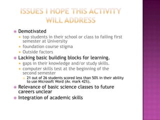    Demotivated
       top students in their school or class to failing first
        semester at University
       foundation course stigma
       Outside factors
   Lacking basic building blocks for learning.
       gaps in their knowledge and/or study skills.
       computer skills test at the beginning of the
        second semester
           21 out of 26 students scored less than 50% in their ability
            to use Microsoft Word (Av. mark 42%).
   Relevance of basic science classes to future
    careers unclear
   Integration of academic skills
 