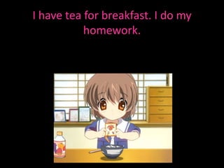 I have tea for breakfast. I do my homework.