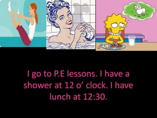 I go to P.E lessons. I have a shower at 12 o’ clock. I have lunch at 12:30.