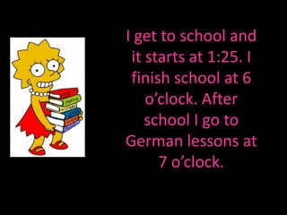 I get to school and it starts at 1:25. I finish schoolat 6 o’clock. After school I go to German lessons at 7 o’clock.