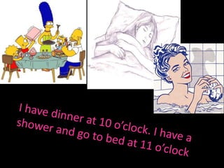 I have dinner at 10 o’clock. I have a shower and go tobedat 11 o’clock