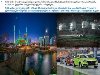 ჩეჩნეთში ქალაქ არგუნში არსებობს საავტომობილო ქარხანა რომელიც აწარმოებს “ლადა” ს
ფირმის ავტომბილებს მისი ყოველთვიური რაოდენობა მინიმიმ 1000 მანქანას შეადგენს თვეში
• ჩეჩნეთში მოიპოვებენ უმაღლესი ხარისხის ნავთობს, ჩეჩნეთში მოპოვებული ნავთობიდან,
2009-2014 წლებში, მოგებამ შეადგინა 15 მლრდ $.
 