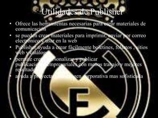 5 Utilidades de Publisher
• Ofrece las herramientas necesarias para crear materiales de
comunicación
• se pueden crear materiales para imprimir, enviar por correo
electrónico y usar en la web
• Publisher ayuda a crear fácilmente boletines, folletos , sitios
web y catálogos.
• permite crear, personalizar y publicar
publicaciones empresariales con menos trabajo y mejores
resultados
• ayuda a proyectar una imagen corporativa mas sofisticada
 