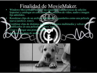 Finalidad de MovieMaker.• Windows MovieMaker incluye las siguientes características de edición:
Importar y catalogar en colecciones los archivos de vídeo, audio e imagen
fija admitidos.
• Reordenar clips de un archivo multimedia y guardarlos como una película
nueva (archivo .wmv).
• Combinar clips de distintos archivos y formatos multimedia y volver a
codificarlos en una película (archivo .wmv).
• Crear y agregar una pista narrativa.
• Agregar una pista de audio.
 