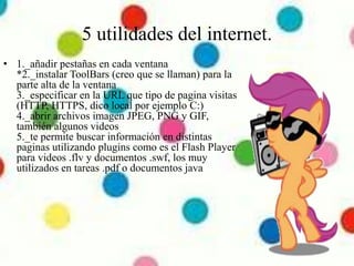 5 utilidades del internet.
• 1._añadir pestañas en cada ventana
*2._instalar ToolBars (creo que se llaman) para la
parte alta de la ventana
3._especificar en la URL que tipo de pagina visitas
(HTTP, HTTPS, dico local por ejemplo C:)
4._abrir archivos imagen JPEG, PNG y GIF,
también algunos videos
5._te permite buscar información en distintas
paginas utilizando plugins como es el Flash Player
para videos .flv y documentos .swf, los muy
utilizados en tareas .pdf o documentos java
 