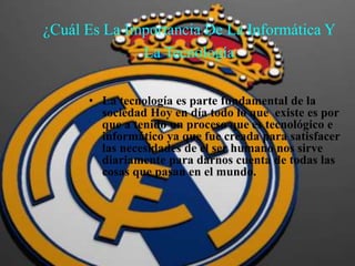 ¿Cuál Es La Importancia De La Informática Y
La Tecnología
• La tecnología es parte fundamental de la
sociedad Hoy en día todo lo que existe es por
que a tenido un proceso que es tecnológico e
informático ya que fue creada para satisfacer
las necesidades de el ser humano nos sirve
diariamente para darnos cuenta de todas las
cosas que pasan en el mundo.
 