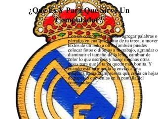 ¿Qué Es Y Para Que Sirve Un
Computador?
• Con un computador puedes agregar palabras o
párrafos en cualquier sitio de tu tarea, o mover
textos de un lado a otro. También puedes
colocar fotos o dibujos a tu trabajo, agrandar o
disminuir el tamaño de la letra, cambiar de
color lo que escribes y hacer muchas otras
cosas para que la tarea quede más bonita. Y
cuando está terminada la envías a una
máquina llamada impresora que copia en hojas
de papel lo que tenías en la pantalla del
computador.
 