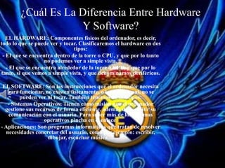 ¿Cuál Es La Diferencia Entre Hardware
Y Software?
EL HARDWARE: Componentes físicos del ordenador, es decir,
todo lo que se puede ver y tocar. Clasificaremos el hardware en dos
tipos:
- El que se encuentra dentro de la torre o CPU, y que por lo tanto
no podemos ver a simple vista.
- El que se encuentra alrededor de la torre o CPU, y que por lo
tanto, si que vemos a simple vista, y que denominamos periféricos.
EL SOFTWARE: Son las instrucciones que el ordenador necesita
para funcionar, no existen físicamente, o lo que es igual, no se
pueden ver ni tocar. También tenemos de dos tipos:
- Sistemas Operativos: Tienen como misión que el ordenador
gestione sus recursos de forma eficiente, además de permitir su
comunicación con el usuario. Para saber más de los sistemas
operativos pincha en el enlace
- Aplicaciones: Son programas informáticos que tratan de resolver
necesidades concretar del usuario, como por ejemplo: escribir,
dibujar, escuchar música,...
 