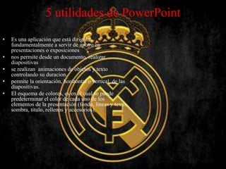 5 utilidades de PowerPoint
• Es una aplicación que está dirigida
fundamentalmente a servir de apoyo en
presentaciones o exposiciones
• nos permite desde un documento, realizar
diapositivas
• se realizan animaciones de objetos y texto
controlando su duracion.
• permite la orientación, horizontal o vertical, de las
diapositivas.
• El esquema de colores, es en el cual se puede
predeterminar el color de cada uno de los
elementos de la presentación (fondo, líneas y texto,
sombra, título, rellenos y accesorios),
 