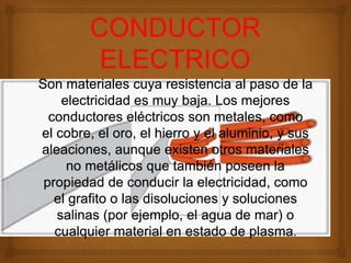 Son materiales cuya resistencia al paso de la
electricidad es muy baja. Los mejores
conductores eléctricos son metales, como
el cobre, el oro, el hierro y el aluminio, y sus
aleaciones, aunque existen otros materiales
no metálicos que también poseen la
propiedad de conducir la electricidad, como
el grafito o las disoluciones y soluciones
salinas (por ejemplo, el agua de mar) o
cualquier material en estado de plasma.
 