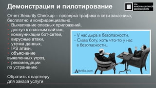 Демонстрация и пилотирование
Отчет Security Checkup – проверка трафика в сети заказчика,
бесплатно и конфиденциально.
• Выявляение опасных приложений,
• доступ к опасным сайтам,
• коммуникации бот-сетей,
• вирусные атаки,
• утечка данных,
• IPS атаки,
• объяснение
выявленных угроз,
• рекомендации
по устранению
Обратить к партнеру
для заказа услуги
 