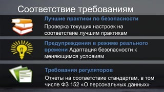 Соответствие требованиям
Лучшие практики по безопасности
Проверка текущих настроек на
соответствие лучшим практикам
Предупреждения в режиме реального
времени Адаптация безопасности к
меняющимся условиям
Требования регуляторов
Отчеты на соответствие стандартам, в том
числе ФЗ 152 «О персональных данных»
 