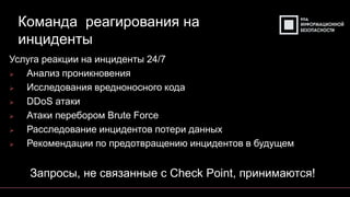 Команда реагирования на
инциденты
Услуга реакции на инциденты 24/7
➢ Анализ проникновения
➢ Исследования вредноносного кода
➢ DDoS атаки
➢ Атаки перебором Brute Force
➢ Расследование инцидентов потери данных
➢ Рекомендации по предотвращению инцидентов в будущем
Запросы, не связанные с Check Point, принимаются!
 