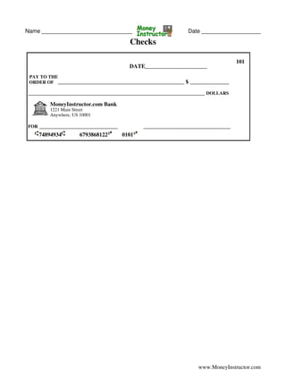 Name _____________________________ Date ___________________
Checks
101
DATE______________________
PAY TO THE
ORDER OF _____________________________________________ $ ______________
_______________________________________________________________ DOLLARS
MoneyInstructor.com Bank
1221 Main Street
Anywhere, US 10001
FOR ____________________________ _______________________________
74894934 6793868122 0101
www.MoneyInstructor.com