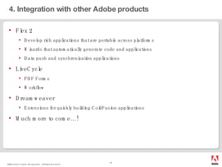 4. Integration with other Adobe products Flex 2 Develop rich applications that are portable across platforms Wizards that automatically generate code and applications Data push and synchronization applications LiveCycle PDF Forms Workflow Dreamweaver Extensions for quickly building ColdFusion applications Much more to come…! 