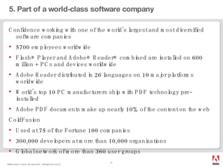 5. Part of a world-class software company Confidence working with one of the world’s largest and most diversified software companies 5700 employees worldwide Flash® Player and Adobe® Reader® combined are installed on 600 million + PCs and devices worldwide Adobe Reader distributed in 26 languages on 10 major platforms worldwide World’s top 10 PC manufacturers ship with PDF technology pre-installed Adobe PDF documents make up nearly 10% of the content on the web ColdFusion Used at 75 of the Fortune 100 companies  300,000 developers at more than 10,000 organizations Global network of more than 360 user groups  