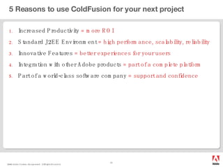 5 Reasons to use ColdFusion for your next project Increased Productivity  = more ROI Standard J2EE Environment  = high performance, scalability, reliability Innovative Features  = better experiences for your users Integration with other Adobe products  = part of a complete platform Part of a world-class software company  = support and confidence 