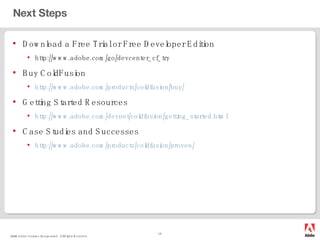 Next Steps Download a Free Trial or Free Developer Edition http://www.adobe.com/go/devcenter_cf_try Buy ColdFusion http://www.adobe.com/products/coldfusion/buy/ Getting Started Resources http://www.adobe.com/devnet/coldfusion/getting_started.html Case Studies and Successes http://www.adobe.com/products/coldfusion/proven/ 