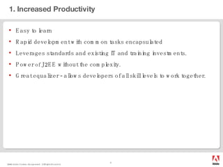 1. Increased Productivity Easy to learn Rapid development with common tasks encapsulated Leverages standards and existing IT and training investments. Power  of  J2EE without the complexity. Great equalizer - allows developers of all skill levels to work together. 