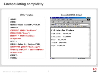 Encapsulating complexity CFML Template Generated HTML Output < HTML> <HEAD> <TITLE>Sales Report</TITLE> </HEAD> <CFQUERY NAME=“Bookings” DATASOURCE="Demo"> SELECT * FROM Bookings </CFQUERY> <BODY> <H2>Q3 Sales by Region</H2> <CFOUTPUT QUERY=“Bookings"> <B>#Region#</B> - $#Gross#<BR> </CFOUTPUT> </BODY> </HTML> 