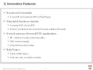 3. Innovative Features Document Generation Convert Web Content to PDF or FlashPaper Structured business reports Generate PDF, Excel, RTF Reduce or eliminate the need for 3 rd  party solutions (Crystal) Event Gateways for non-HTTP applications IM – Jabber, Google, Lotus Sametime SMS text messaging Asynchronous processing Rich Forms Flash or XML forms Grid, tree, tab, accordion controls 
