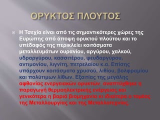  Η Τσεχία είναι από τις σημαντικότερες χώρες της
Ευρώπης από άποψη ορυκτού πλούτου και το
υπέδαφός της περικλείει κοιτάσματα
μεταλλευμάτων ουρανίου, αργύρου, χαλκού,
υδραργύρου, κασσιτέρου, ψευδαργύρου,
αντιμονίου, λιγνίτη, πετρελαίου κ.α. Επίσης
υπάρχουν κοιτάσματα χρυσού, λιθίου, βολφραμίου
και πολύτιμων λίθων. Εξαιτίας της μεγάλης
αφθονίας ενεργειακών ορυκτών αναπτύχθηκε η
παραγωγή θερμοηλεκτρικής ενέργειας και
γενικότερα η βαριά βιομηχανία κι ιδιαίτερα ο τομέας
της Μεταλλουργίας και της Μεταλλοτεχνίας.
 