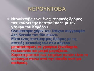  Νερούντοβα είναι ένας ιστορικός δρόμος
που ενώνει την Καστρούπολη με την
γέφυρα του Καρόλου.
Ονομάστηκε χάριν του Τσέχου συγγραφέα
Jan Neruda τον 19ο αιώνα.
Είναι ένας πανέμορφος δρόμος με τις
αστικές κατοικίες του που σήμερα
μετατράπηκαν σε γραφικά ξενοδοχεία,
restaurants και μικρά μαγαζάκια.
Χαρακτηριστικό των κτηρίων αυτών είναι τα
οικόσημα πάνω από την είσοδο αντί για
αριθμούς.
 