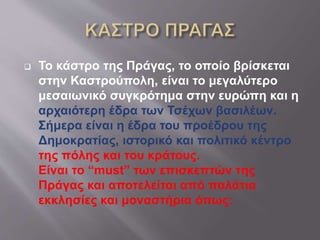  Το κάστρο της Πράγας, το οποίο βρίσκεται
στην Καστρούπολη, είναι το μεγαλύτερο
μεσαιωνικό συγκρότημα στην ευρώπη και η
αρχαιότερη έδρα των Τσέχων βασιλέων.
Σήμερα είναι η έδρα του προέδρου της
Δημοκρατίας, ιστορικό και πολιτικό κέντρο
της πόλης και του κράτους.
Είναι το “must” των επισκεπτών της
Πράγας και αποτελείται από παλάτια
εκκλησίες και μοναστήρια όπως:
 