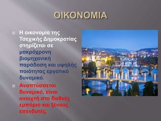  Η οικονομία της
Τσεχικής Δημοκρατίας
στηρίζεται σε
μακρόχρονη
βιομηχανική
παράδοση και υψηλής
ποιότητας εργατικό
δυναμικό.
 Αναπτύσσεται
δυναμικά, είναι
ανοιχτή στο διεθνές
εμπόριο και ξένους
επενδυτές.
 