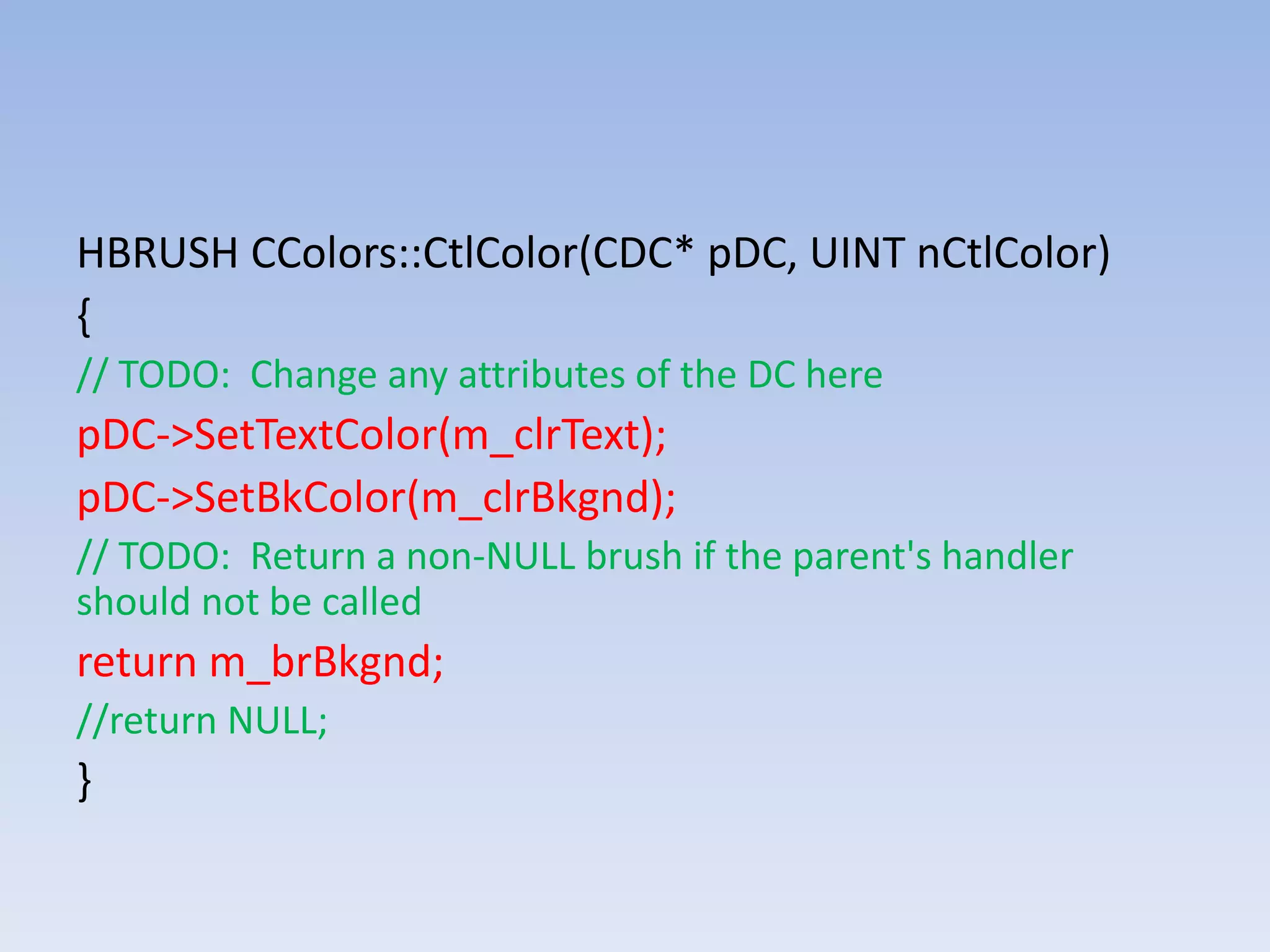 HBRUSH CColors::CtlColor(CDC* pDC, UINT nCtlColor)
{
// TODO: Change any attributes of the DC here
pDC->SetTextColor(m_clrText);
pDC->SetBkColor(m_clrBkgnd);
// TODO: Return a non-NULL brush if the parent's handler
should not be called
return m_brBkgnd;
//return NULL;
}
 