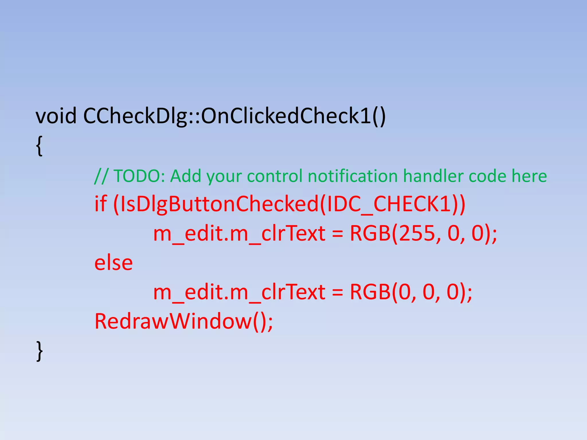 void CCheckDlg::OnClickedCheck1()
{
// TODO: Add your control notification handler code here
if (IsDlgButtonChecked(IDC_CHECK1))
m_edit.m_clrText = RGB(255, 0, 0);
else
m_edit.m_clrText = RGB(0, 0, 0);
RedrawWindow();
}
 