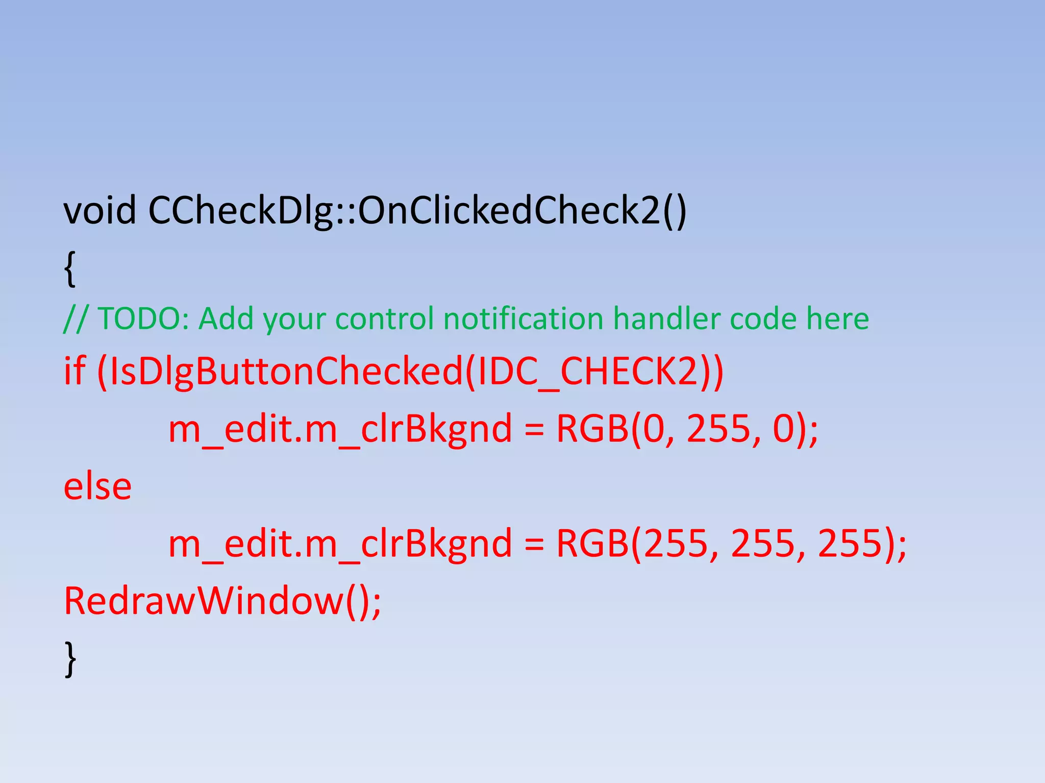 void CCheckDlg::OnClickedCheck2()
{
// TODO: Add your control notification handler code here
if (IsDlgButtonChecked(IDC_CHECK2))
m_edit.m_clrBkgnd = RGB(0, 255, 0);
else
m_edit.m_clrBkgnd = RGB(255, 255, 255);
RedrawWindow();
}
 