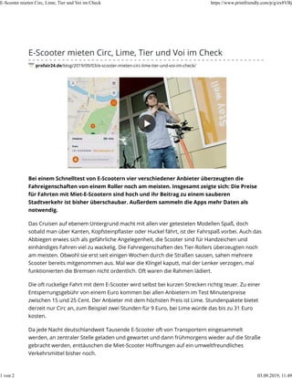 E-Scooter mieten Circ, Lime, Tier und Voi im Check
profair24.de/blog/2019/09/03/e-scooter-mieten-circ-lime-tier-und-voi-im-check/
Bei einem Schnelltest von E-Scootern vier verschiedener Anbieter überzeugten die
Fahreigenschaften von einem Roller noch am meisten. Insgesamt zeigte sich: Die Preise
für Fahrten mit Miet-E-Scootern sind hoch und ihr Beitrag zu einem sauberen
Stadtverkehr ist bisher überschaubar. Außerdem sammeln die Apps mehr Daten als
notwendig.
Das Cruisen auf ebenem Untergrund macht mit allen vier getesteten Modellen Spaß, doch
sobald man über Kanten, Kopfsteinpﬂaster oder Huckel fährt, ist der Fahrspaß vorbei. Auch das
Abbiegen erwies sich als gefährliche Angelegenheit, die Scooter sind für Handzeichen und
einhändiges Fahren viel zu wackelig. Die Fahreigenschaften des Tier-Rollers überzeugten noch
am meisten. Obwohl sie erst seit einigen Wochen durch die Straßen sausen, sahen mehrere
Scooter bereits mitgenommen aus. Mal war die Klingel kaputt, mal der Lenker verzogen, mal
funktionierten die Bremsen nicht ordentlich. Oft waren die Rahmen lädiert.
Die oft ruckelige Fahrt mit dem E-Scooter wird selbst bei kurzen Strecken richtig teuer. Zu einer
Entsperrungsgebühr von einem Euro kommen bei allen Anbietern im Test Minutenpreise
zwischen 15 und 25 Cent. Der Anbieter mit dem höchsten Preis ist Lime. Stundenpakete bietet
derzeit nur Circ an, zum Beispiel zwei Stunden für 9 Euro, bei Lime würde das bis zu 31 Euro
kosten.
Da jede Nacht deutschlandweit Tausende E-Scooter oft von Transportern eingesammelt
werden, an zentraler Stelle geladen und gewartet und dann frühmorgens wieder auf die Straße
gebracht werden, enttäuschen die Miet-Scooter Hoﬀnungen auf ein umweltfreundliches
Verkehrsmittel bisher noch.
E-Scooter mieten Circ, Lime, Tier und Voi im Check https://www.printfriendly.com/p/g/ex8VBj
1 von 2 03.09.2019, 11:49
 