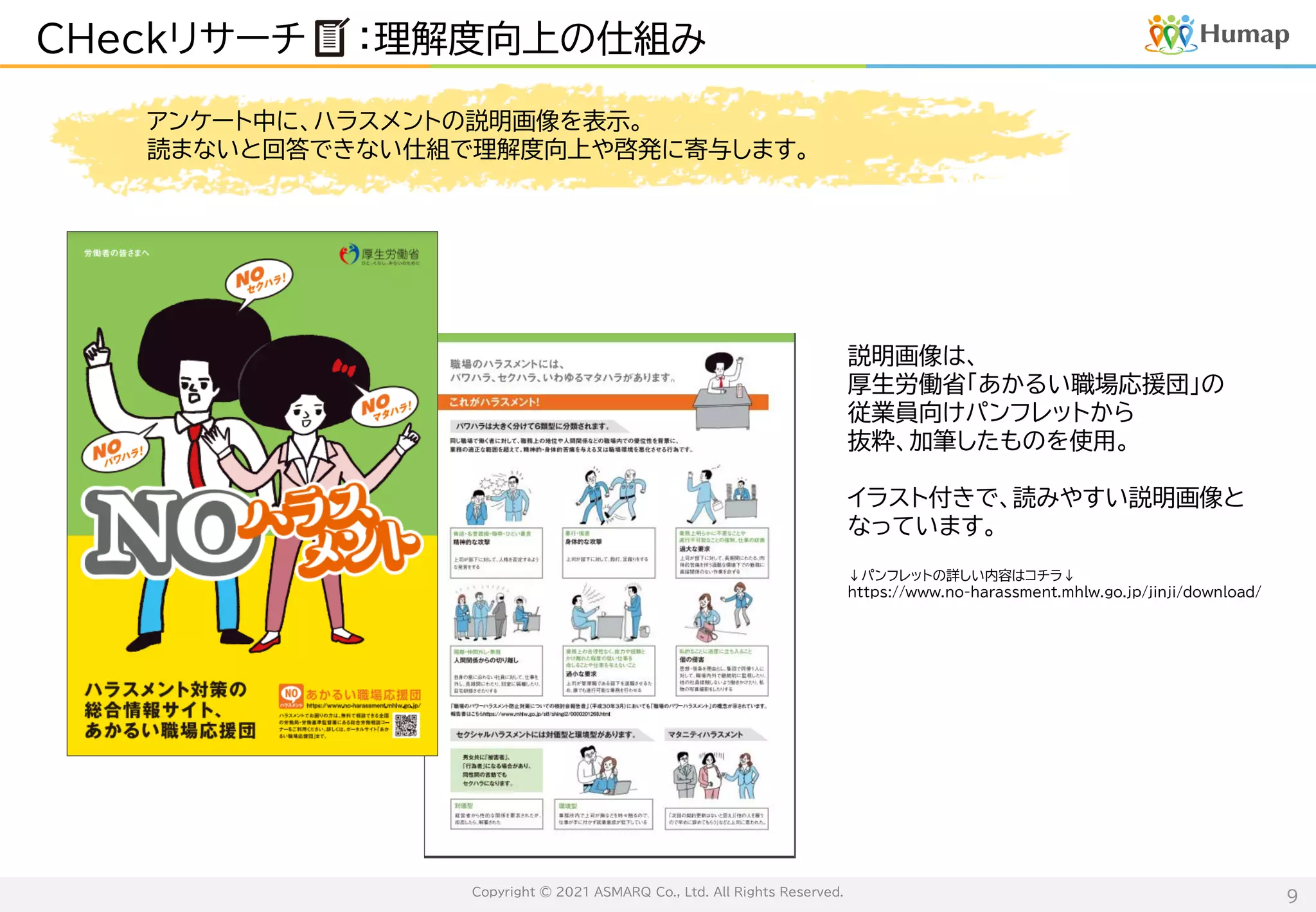 Copyright © 2021 ASMARQ Co., Ltd. All Rights Reserved.
9
CHeckリサーチ ：理解度向上の仕組み
アンケート中に、ハラスメントの説明画像を表示。
読まないと回答できない仕組で理解度向上や啓発に寄与します。
説明画像は、
厚生労働省「あかるい職場応援団」の
従業員向けパンフレットから
抜粋、加筆したものを使用。
イラスト付きで、読みやすい説明画像と
なっています。
↓パンフレットの詳しい内容はコチラ↓
https://www.no-harassment.mhlw.go.jp/jinji/download/
 