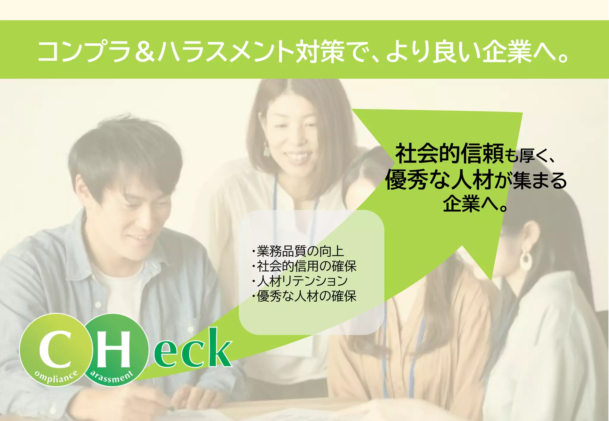 コンプラ＆ハラスメント対策で、より良い企業へ。
・業務品質の向上
・社会的信用の確保
・人材リテンション
・優秀な人材の確保
社会的信頼も厚く、
優秀な人材が集まる
企業へ。
 