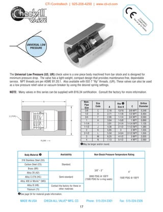 The Universal Low Pressure (U3, UR) check valve is a one piece body machined from bar stock and is designed for
minimum pressure drop. The valve has a light-weight, compact design that provides maintenance-free, dependable
service. NPT threads are per ASME B1.20.1. Also available with ISO 7 “Rp” threads. (UR). These valves can also be used
as a low pressure relief valve or vacuum breaker by using the desired spring settings.
NOTE: Many valves in this series can be supplied with B16.34 certification. Consult the factory for more information.
UNIVERSAL LOW
PRESSURE
17
2104/68/EU
C
O
M
PLIAN
T
See
pa
ge
forD
etails
Nom.
Pipe
Size
Size
Code A
Hex q
Size B C
Orifice
Diameter
3/8 C 2.16 13/16 3/8 NPT 0.348
1/2 D 2.71 1-1/8 1/2 NPT 0.464
3/4 F 2.95 1-1/4 3/4 NPT 0.593
1 H 3.64 1-5/8 1 NPT 0.890
1-1/4 I 3.91 2-1/4 1-1/4 NPT 1.135
1-1/2 J 4.36 2-1/2 1-1/2 NPT 1.385
2 K 5.85 3 2 NPT 1.555
2-1/2 L 5.50 3-3/4 2-1/2 NPT 1.555
3 M 6.25 4-1/2 3 NPT 2.025
4 N 7.13 5-1/2 4 NPT 2.560
qMay be larger and/or round.
Body Material w Availability Non-Shock Pressure-Temperature Rating
316 Stainless Steel (SS)
Standard
3/8” - 3”
3000 PSIG @ 100°F
(1500 PSIG for o-ring seats)
4”
1500 PSIG @ 100°F
Carbon Steel (CS)
Brass (BR)
Alloy 20 (A2)
Semi-standardAlloy C-276 (HC)
Alloy 400 or Monel ®
(MO)
Alloy B (HB) Contact the factory for these or
other materialsTitanium (TI)
wSee page 54 for material grade information.
A
B
FLOW
C (TYP)
MADE IN USA CHECK-ALL VALVE®
MFG. CO. Phone: 515-224-2301 Fax: 515-224-2326
CTi Controltech | 925-208-4250 | www.cti-ct.com
 