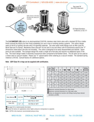 23
Line
Size
Size
Code A B C q D w E F e G
Orifice
Diameter
1 H 1 1/16 1.72 2.16 0.38 0.870 1.47 0.476
1-1/2 J 1-1/2 1/16 2.53 3.47 0.38 1.370 2.18 0.890
2 K 2 1/16 3.03 4.13 0.47 1.870 2.59 1.135
2-1/2 L 2-1/2 1/16 3.28 4.59 0.47 2.370 2.85 1.595
3 M 3 1/16 4.59 5.53 0.47 2.870 3.36 2.150
4 N 4 1/16 4.75 6.69 0.47 3.834 4.02 2.699
Body Material r Line Size Non-Shock Pressure-Temperature
Rating t
316/316L Stainless
Steel (SS)
1” 1000 PSIG @ 100°F
1-1/2” - 4” 725 PSIG @ 100°F
qMaximum nominal dimension for valve closed.
wMaximum nominal dimension for a fully open valve.
eValves are designed to function with fittings having these internal
diameters.(±0.005)
SANITARY
(58-01)
THIRD PARTY
VERIFIED
®
rSee page 53 for material grade information.
tConsult the factory for applications where higher pressure or temperature is expected.
Note: 30 PSI is the maximum recommended pressure drop.
US Patent Numbers:
6,039,073; 6,152,171
See page 56
Non-PED statement
®
58-01
E
B
D
C
G
FLOW
AF
Valve shown in ferrules.
Ferrules and clamp not
included.
The 3-A SANITARY (3S) valve is an electropolished 316/316L stainless steel check valve with a standard 32 Ra or better
finish (consult the factory for finer finish availability) for use in new or existing sanitary systems. This valve’s design
seals on the ID of sanitary ferrules with 3-A specified materials. The valve seals inside fittings such as Alfa Laval Inc.
Bevel Seat and Tri-Clamp®
, Waukesha Cherry-Burrell®
Q-Line and S-Line and others with ID dimensions equal to the “F”
dimensions listed below (ferrules not included). This valve is designed to be easily disassembled and cleaned. Spare
parts are also available. The compact design fits inside a single set of ferrules and requires no additional space in the
line. The insert design makes it extremely economical when compared to full-bodied valves. The 3S valve can be used as
a check valve or vacuum breaker. Please use “V” special option when ordering as a vacuum breaker. The standard spring
material is 316 SS. Consult factory for additional options.
Note: USP Class VI o-rings can be supplied with certification.
MADE IN USA CHECK-ALL VALVE®
MFG. CO. Phone: 515-224-2301 Fax: 515-224-2326
CTi Controltech | 925-208-4250 | www.cti-ct.com
 