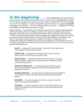 SILENT — engineered for silent operation! Check-All®
valves close quickly
and smoothly to minimize hammer noise.
ORIFICE SIZE — engineered from empirical data to give a minimum
pressure drop over the full flow range of the valve.
BASIC DESIGN — streamlined so that fluid flows through the valve over
smooth contoured surfaces with a minimum change in direction, thereby
minimizing pressure drop.
INDUCED TURBULENCE — on seating surfaces just before the valve
closes, ensures positive sealing by removing minute foreign particles
suspended in the fluid.
SEATING SURFACES — all metal valves are mated and precision lapped to
ensure effective sealing. The parts remain mated through the assembly
process.
DESIGNED — to function equally well in either a vertical or horizontal
position, with proper spring selection.
DESIGNED — to reduce installation costs, the Insert series check valves
easily fit into existing line components which reduces both initial cost and
installation time.
In the beginning . . . the first Check-All®
valve was designed
and built for use as a pump foot valve; the year was 1958. Since then Check-All®
has grown
from an idea to a reality; from one valve to many series of valves; from one use to multiple
uses; from one material; to a variety of materials and from one man to a factory. Check-All®
has grown in all respects — but one element remains the same — SERVICE TO EACH
CUSTOMER. We will never permit this to change.
Design Features — The complete line of Check-All®
valves are in-line spring-loaded poppet-type
check valves. Many series are available to provide check valves for practically every service
application. Check-All®
valves are available with metal to metal or soft seats. Sizes range from
1/8” NPT to 20 inch flange connections. Pressure ratings are available from full vacuum to 10,000
psi. Special materials include Titanium, Alloy C-276, Alloy 400 or MONEL®
, Alloy 20 and many
others. A wide range of spring settings is available for all valves. Fluoropolymer (FEP)
encapsulated springs are available for special corrosion applications. The following are some of
the reasons Check-All®
is an outstanding source for all your check valve, vacuum breaker and low
pressure relief applications:
1
MADE IN USA CHECK-ALL VALVE®
MFG. CO. Phone: 515-224-2301 Fax: 515-224-2326
CTi Controltech | 925-208-4250 | www.cti-ct.com
 