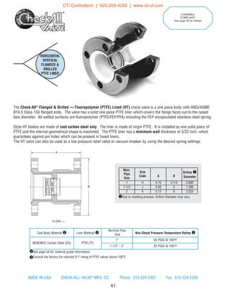 HORIZONTAL
VERTICAL
FLANGED 
DRILLED
PTFE LINED
41
The Check-All®
Flanged  Drilled — Fluoropolymer (PTFE) Lined (HT) check valve is a one piece body with ANSI/ASME
B16.5 Class 150 flanged ends. The valve has a solid one piece PTFE liner which covers the flange faces out to the raised
face diameter. All wetted surfaces are fluoropolymer (PTFE/FEP/PFA) including the FEP encapsulated stainless steel spring.
Style HT bodies are made of cast carbon steel only. The liner is made of virgin PTFE. It is installed as one solid piece of
PTFE and the internal geometrical shape is machined. The PTFE liner has a minimum wall thickness of 3/32 inch, which
guarantees against pin holes which can be present in fused liners.
The HT valve can also be used as a low pressure relief valve or vacuum breaker by using the desired spring settings.
Nom.
Pipe
Size
Size
Code A B
Orifice q
Diameter
1 H 3.75 4-1/4 0.890
1-1/2 J 4.38 5 1.385
2 K 5.13 6 2.025
qDue to molding process, Orifice Diameter may vary.
Cast Body Material w Liner Material w
Nominal Pipe
Size Non-Shock Pressure-Temperature Rating e
WCB/WCC Carbon Steel (CS) PTFE(TF)
1” 55 PSIG @ 100°F
1-1/2” - 2” 20 PSIG @ 100°F
2104/68/EU
COMPLIANT
See page 55 for Details
wSee page 54 for material grade information.
eConsult the factory for reduced P-T rating of PTFE valves above 100°F.
FLOW
B
A
MADE IN USA CHECK-ALL VALVE®
MFG. CO. Phone: 515-224-2301 Fax: 515-224-2326
CTi Controltech | 925-208-4250 | www.cti-ct.com
 